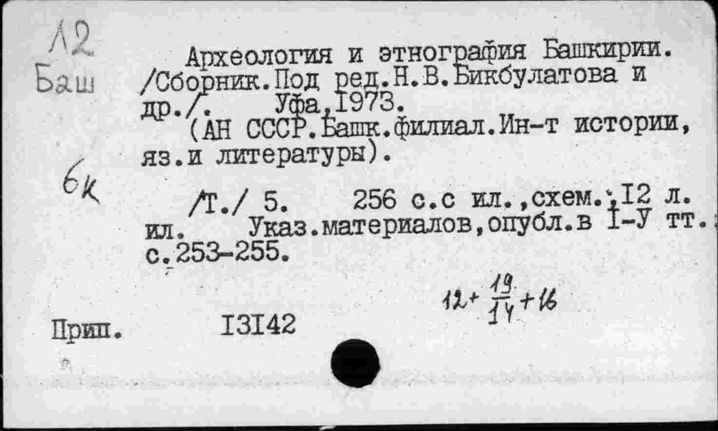 ﻿/я
Баш
Й
Прип.
Археология и этнография Башкирии. /Сборник.Под ред.Н. В. Бикбулатова и др.Л	Уфа,1973.
(АН СССР. Башк.филиал. Ин-т истории, яз.и литературы).
/Г./ 5.	256 с.с ил. ,схем.‘,12 л.
ил.	Указ.материалов,опубл.в 1-У тт.
с.253-255.
I3I42
a*